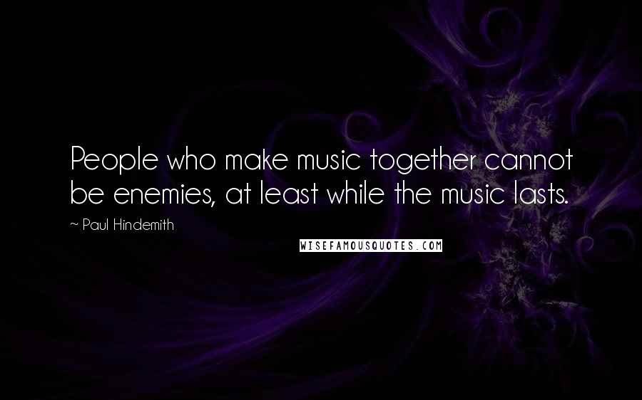 Paul Hindemith Quotes: People who make music together cannot be enemies, at least while the music lasts.
