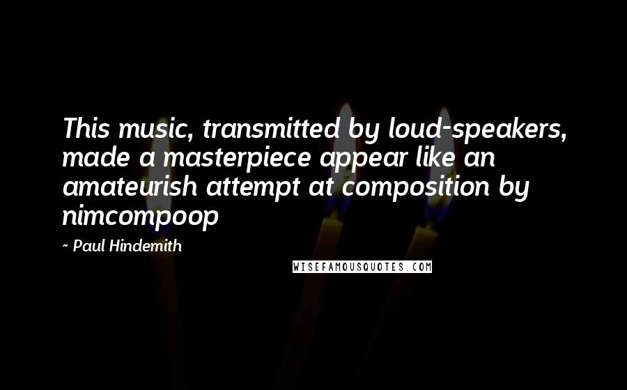 Paul Hindemith Quotes: This music, transmitted by loud-speakers, made a masterpiece appear like an amateurish attempt at composition by nimcompoop