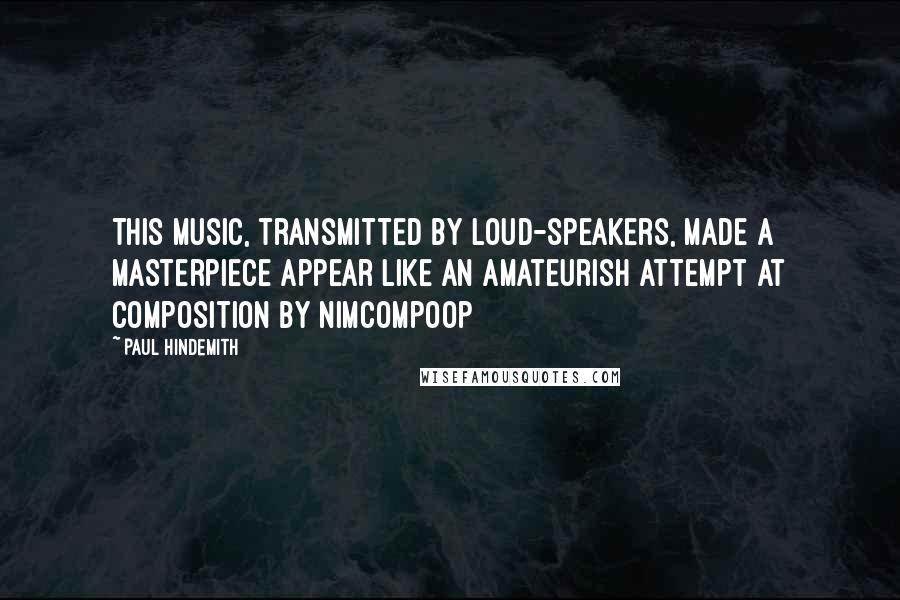 Paul Hindemith Quotes: This music, transmitted by loud-speakers, made a masterpiece appear like an amateurish attempt at composition by nimcompoop