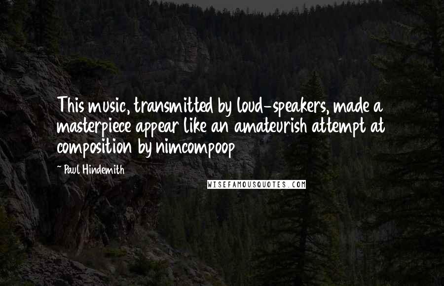 Paul Hindemith Quotes: This music, transmitted by loud-speakers, made a masterpiece appear like an amateurish attempt at composition by nimcompoop