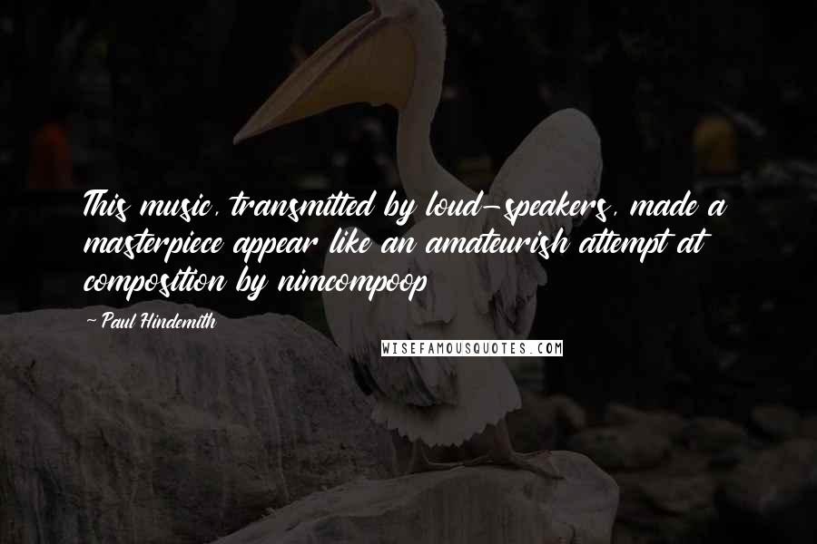 Paul Hindemith Quotes: This music, transmitted by loud-speakers, made a masterpiece appear like an amateurish attempt at composition by nimcompoop