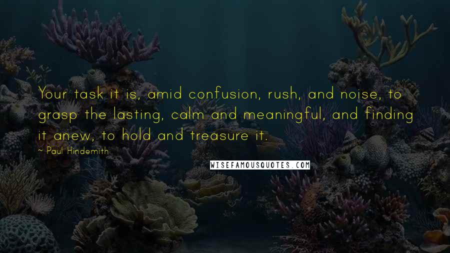 Paul Hindemith Quotes: Your task it is, amid confusion, rush, and noise, to grasp the lasting, calm and meaningful, and finding it anew, to hold and treasure it.