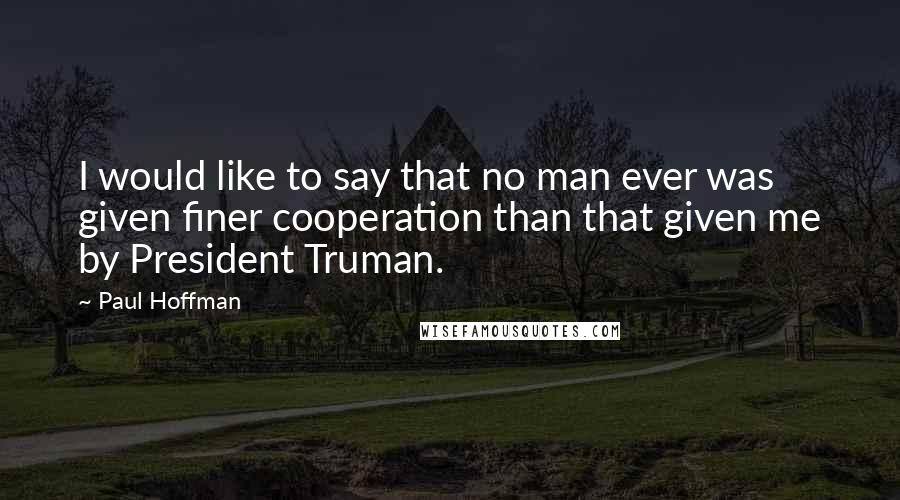 Paul Hoffman Quotes: I would like to say that no man ever was given finer cooperation than that given me by President Truman.