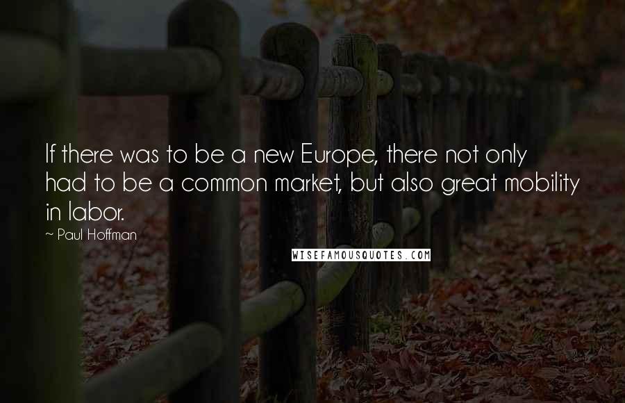 Paul Hoffman Quotes: If there was to be a new Europe, there not only had to be a common market, but also great mobility in labor.