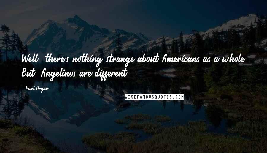 Paul Hogan Quotes: Well, there's nothing strange about Americans as a whole. But, Angelinos are different!