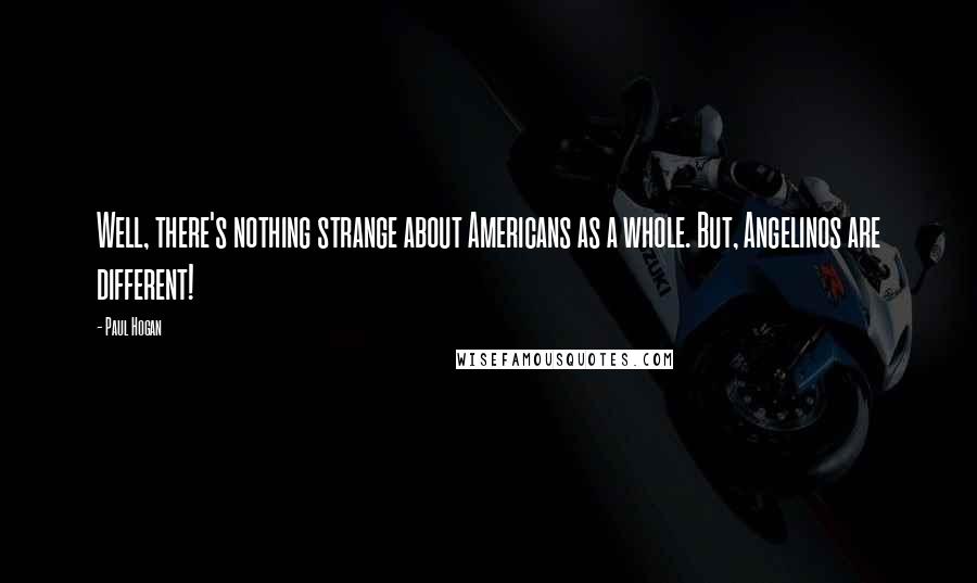 Paul Hogan Quotes: Well, there's nothing strange about Americans as a whole. But, Angelinos are different!