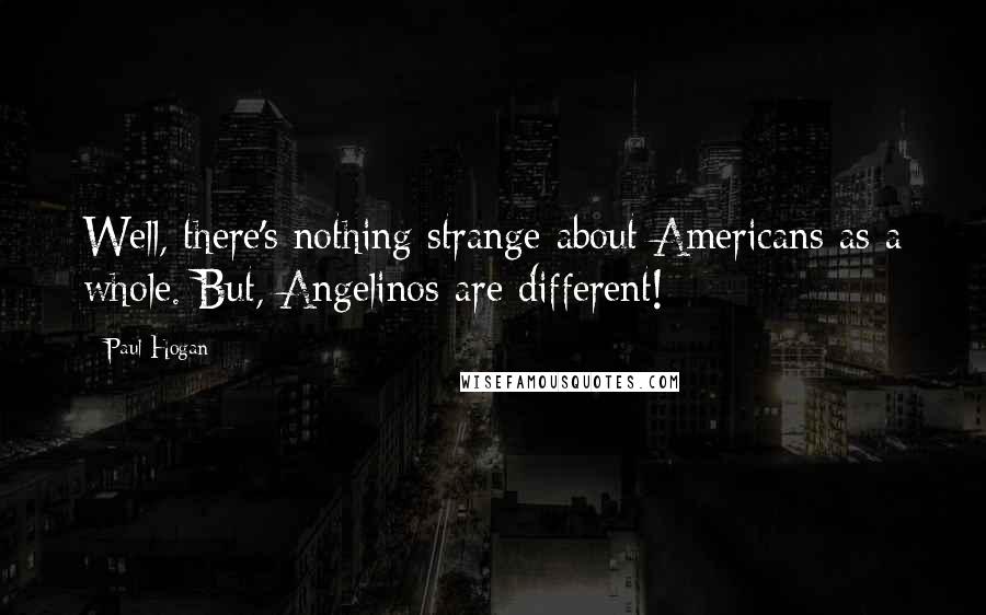 Paul Hogan Quotes: Well, there's nothing strange about Americans as a whole. But, Angelinos are different!