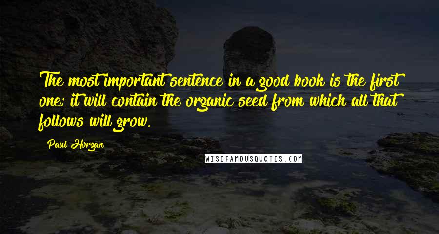 Paul Horgan Quotes: The most important sentence in a good book is the first one; it will contain the organic seed from which all that follows will grow.