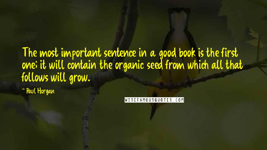 Paul Horgan Quotes: The most important sentence in a good book is the first one; it will contain the organic seed from which all that follows will grow.