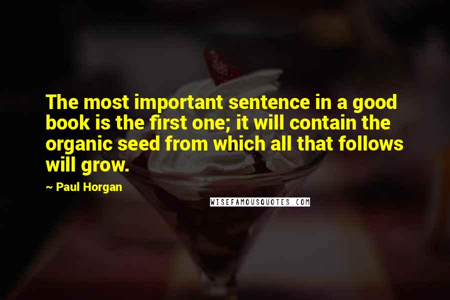 Paul Horgan Quotes: The most important sentence in a good book is the first one; it will contain the organic seed from which all that follows will grow.