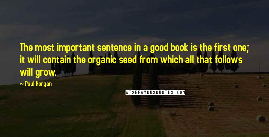 Paul Horgan Quotes: The most important sentence in a good book is the first one; it will contain the organic seed from which all that follows will grow.