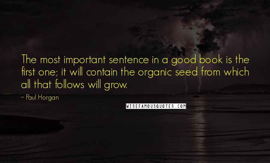 Paul Horgan Quotes: The most important sentence in a good book is the first one; it will contain the organic seed from which all that follows will grow.