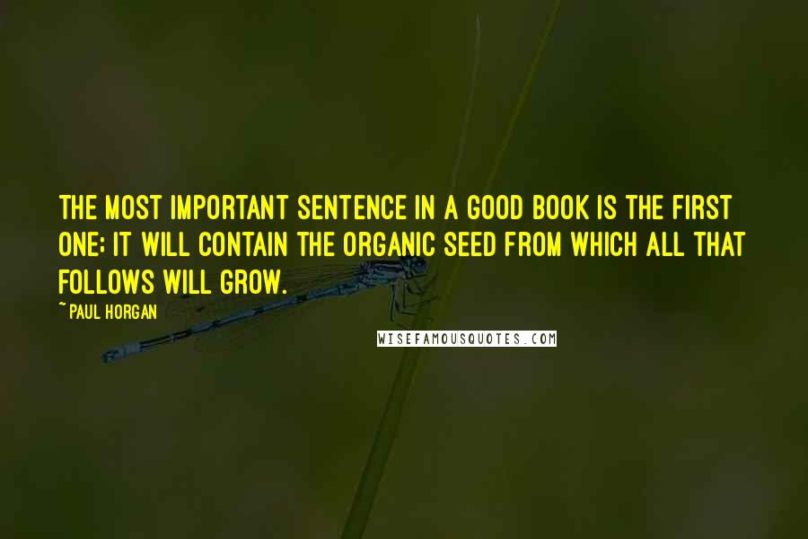 Paul Horgan Quotes: The most important sentence in a good book is the first one; it will contain the organic seed from which all that follows will grow.