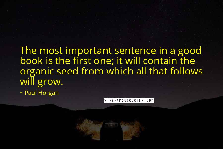 Paul Horgan Quotes: The most important sentence in a good book is the first one; it will contain the organic seed from which all that follows will grow.