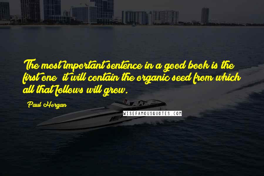Paul Horgan Quotes: The most important sentence in a good book is the first one; it will contain the organic seed from which all that follows will grow.