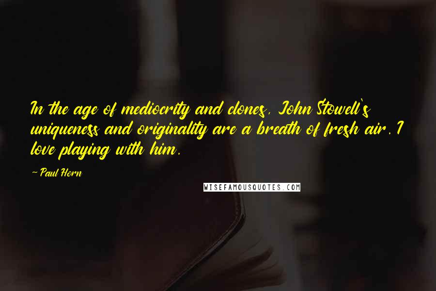 Paul Horn Quotes: In the age of mediocrity and clones, John Stowell's uniqueness and originality are a breath of fresh air. I love playing with him.