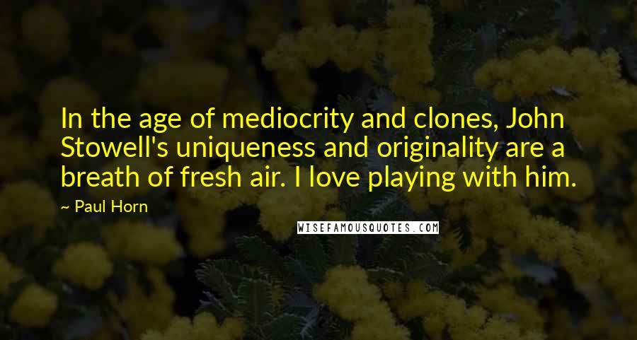 Paul Horn Quotes: In the age of mediocrity and clones, John Stowell's uniqueness and originality are a breath of fresh air. I love playing with him.