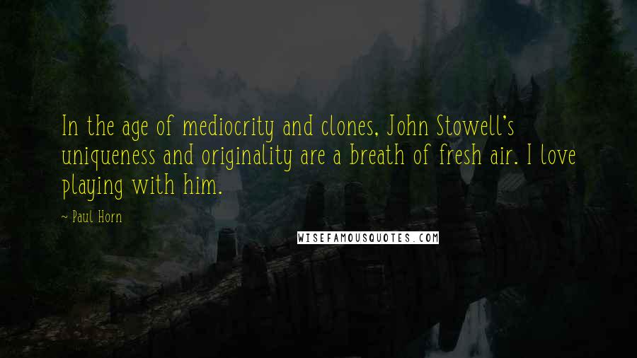 Paul Horn Quotes: In the age of mediocrity and clones, John Stowell's uniqueness and originality are a breath of fresh air. I love playing with him.