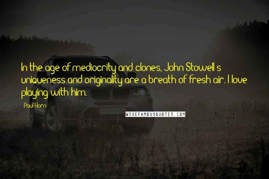 Paul Horn Quotes: In the age of mediocrity and clones, John Stowell's uniqueness and originality are a breath of fresh air. I love playing with him.