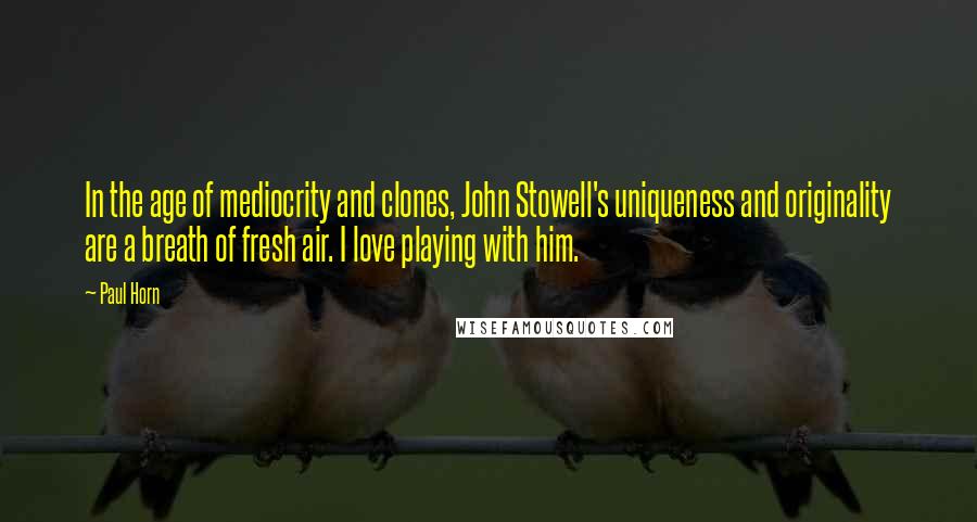 Paul Horn Quotes: In the age of mediocrity and clones, John Stowell's uniqueness and originality are a breath of fresh air. I love playing with him.
