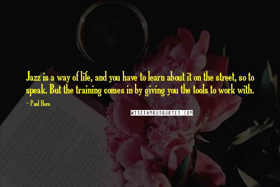 Paul Horn Quotes: Jazz is a way of life, and you have to learn about it on the street, so to speak. But the training comes in by giving you the tools to work with.