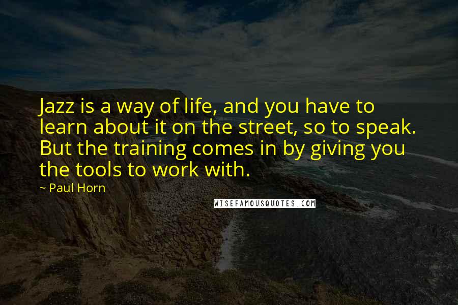 Paul Horn Quotes: Jazz is a way of life, and you have to learn about it on the street, so to speak. But the training comes in by giving you the tools to work with.