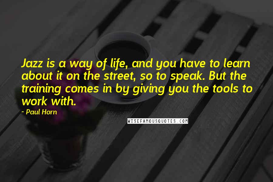 Paul Horn Quotes: Jazz is a way of life, and you have to learn about it on the street, so to speak. But the training comes in by giving you the tools to work with.