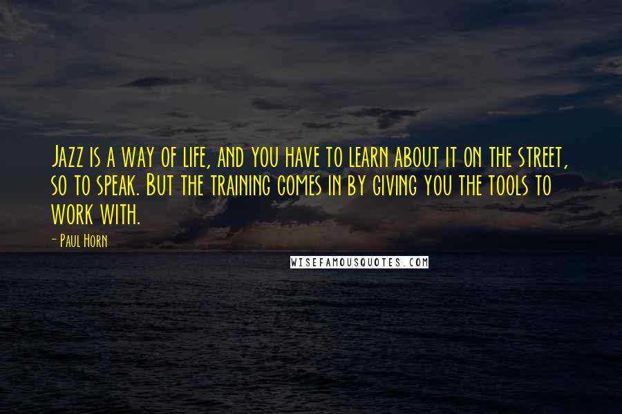 Paul Horn Quotes: Jazz is a way of life, and you have to learn about it on the street, so to speak. But the training comes in by giving you the tools to work with.