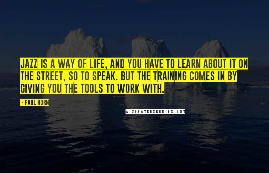 Paul Horn Quotes: Jazz is a way of life, and you have to learn about it on the street, so to speak. But the training comes in by giving you the tools to work with.