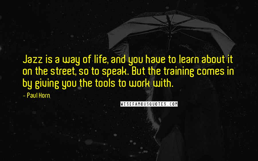 Paul Horn Quotes: Jazz is a way of life, and you have to learn about it on the street, so to speak. But the training comes in by giving you the tools to work with.