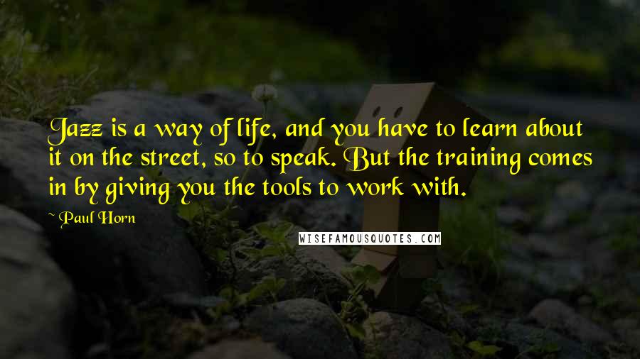Paul Horn Quotes: Jazz is a way of life, and you have to learn about it on the street, so to speak. But the training comes in by giving you the tools to work with.