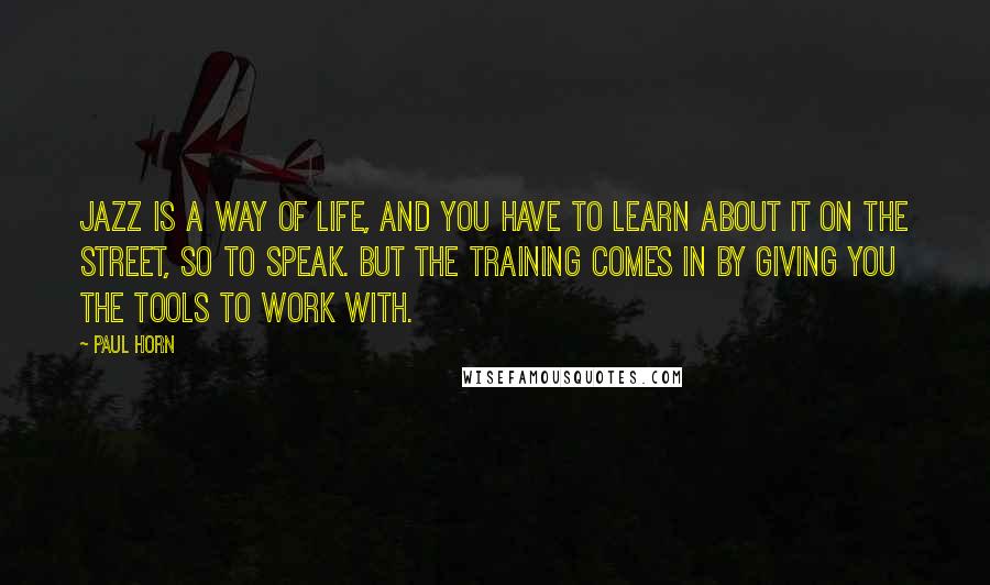 Paul Horn Quotes: Jazz is a way of life, and you have to learn about it on the street, so to speak. But the training comes in by giving you the tools to work with.