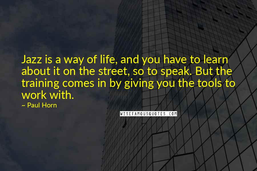 Paul Horn Quotes: Jazz is a way of life, and you have to learn about it on the street, so to speak. But the training comes in by giving you the tools to work with.