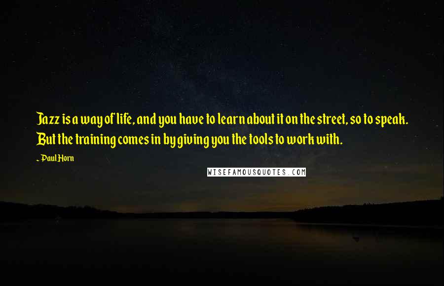 Paul Horn Quotes: Jazz is a way of life, and you have to learn about it on the street, so to speak. But the training comes in by giving you the tools to work with.