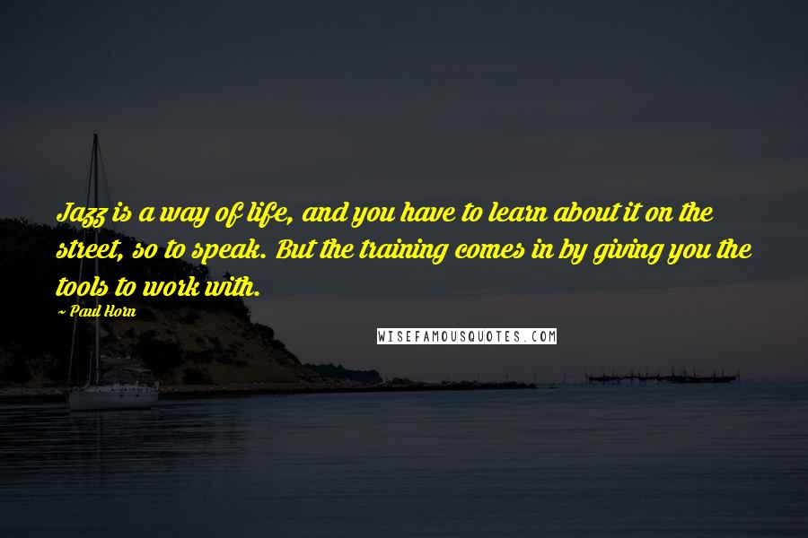 Paul Horn Quotes: Jazz is a way of life, and you have to learn about it on the street, so to speak. But the training comes in by giving you the tools to work with.