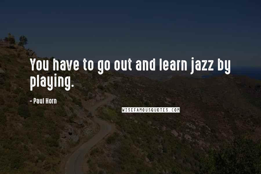 Paul Horn Quotes: You have to go out and learn jazz by playing.