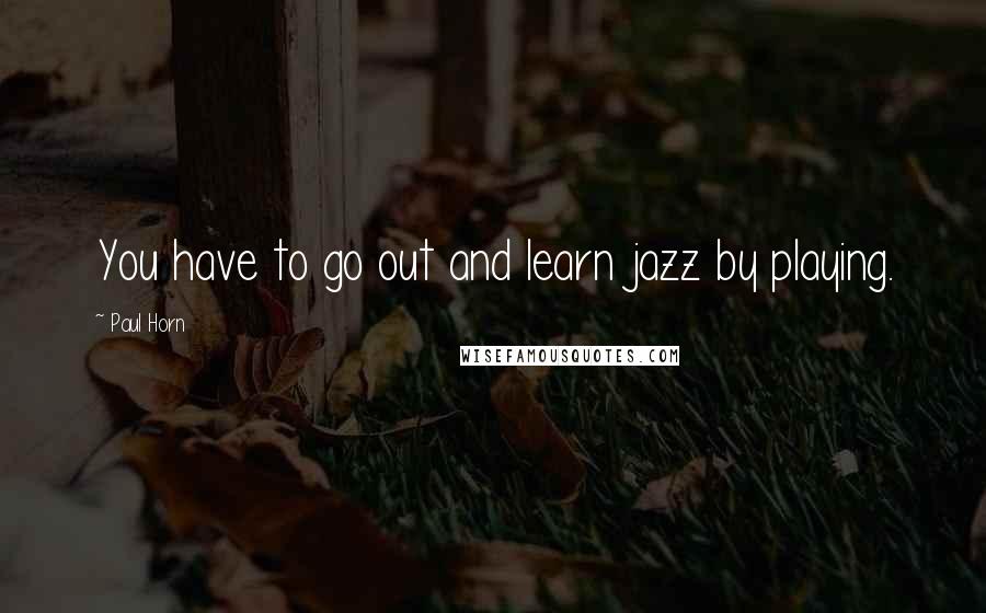 Paul Horn Quotes: You have to go out and learn jazz by playing.