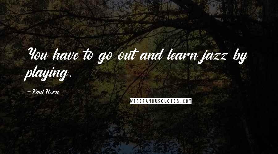 Paul Horn Quotes: You have to go out and learn jazz by playing.