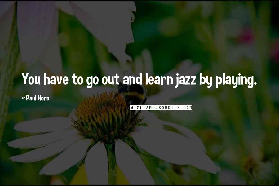 Paul Horn Quotes: You have to go out and learn jazz by playing.