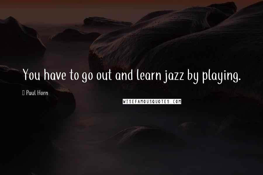 Paul Horn Quotes: You have to go out and learn jazz by playing.