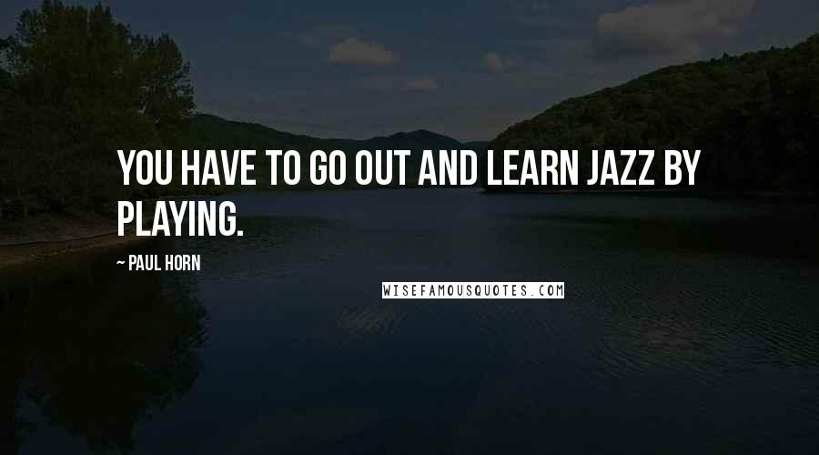 Paul Horn Quotes: You have to go out and learn jazz by playing.