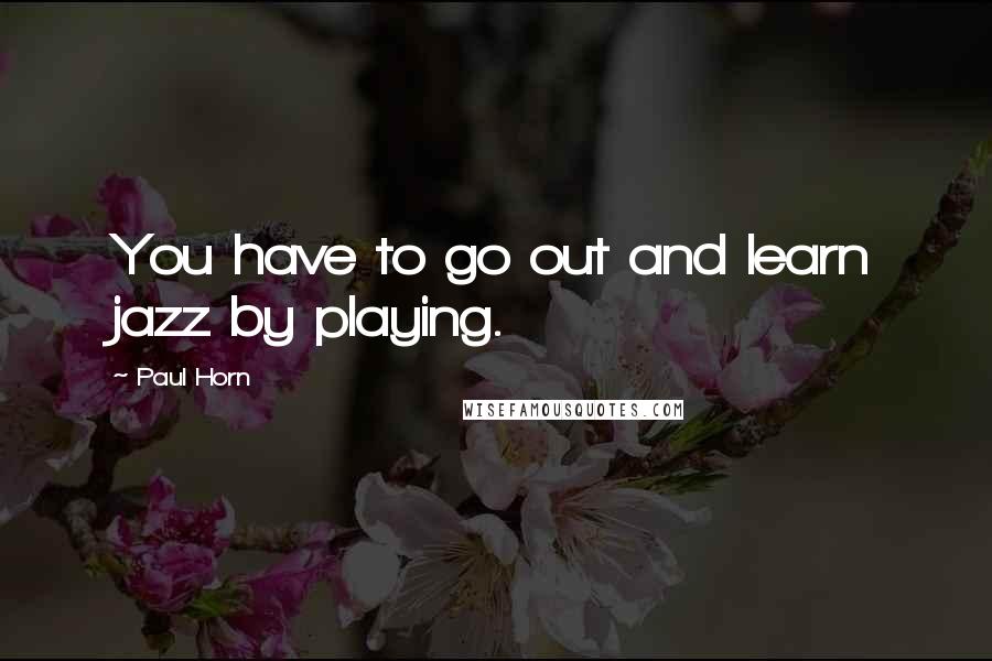 Paul Horn Quotes: You have to go out and learn jazz by playing.