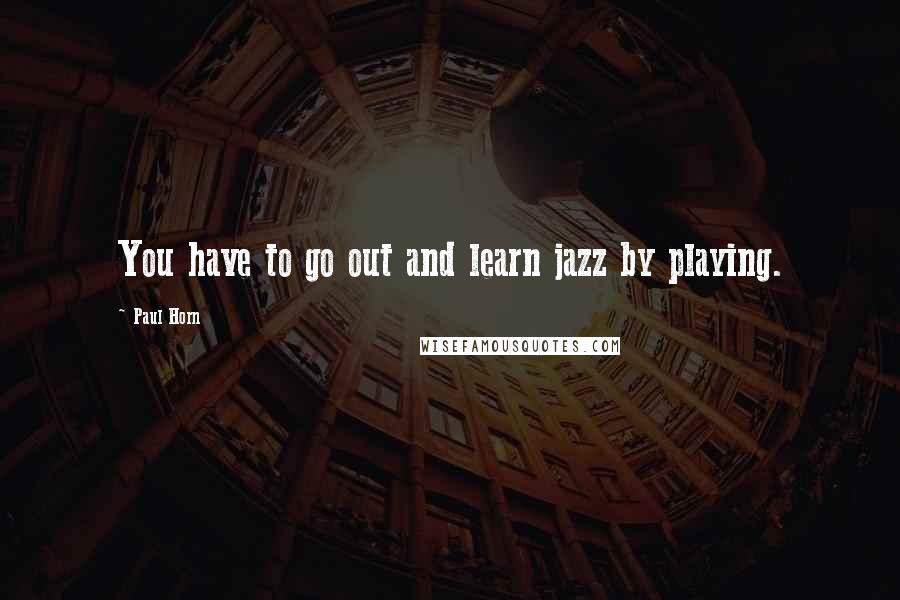 Paul Horn Quotes: You have to go out and learn jazz by playing.