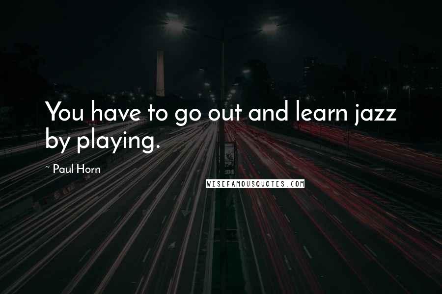 Paul Horn Quotes: You have to go out and learn jazz by playing.