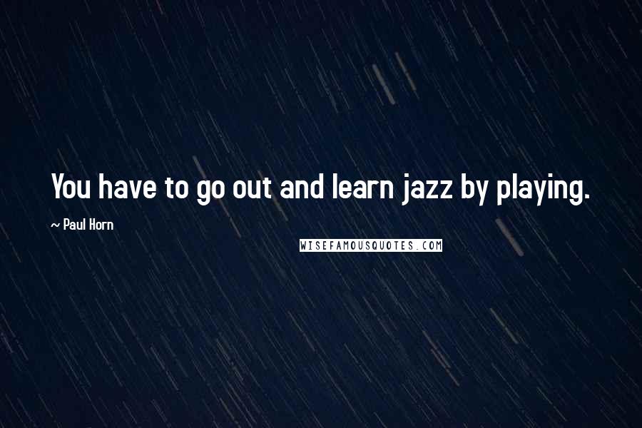 Paul Horn Quotes: You have to go out and learn jazz by playing.