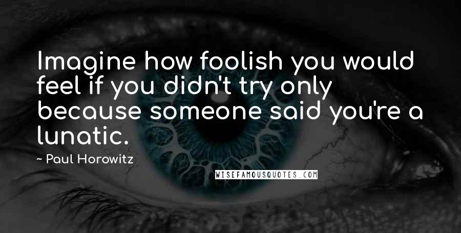 Paul Horowitz Quotes: Imagine how foolish you would feel if you didn't try only because someone said you're a lunatic.