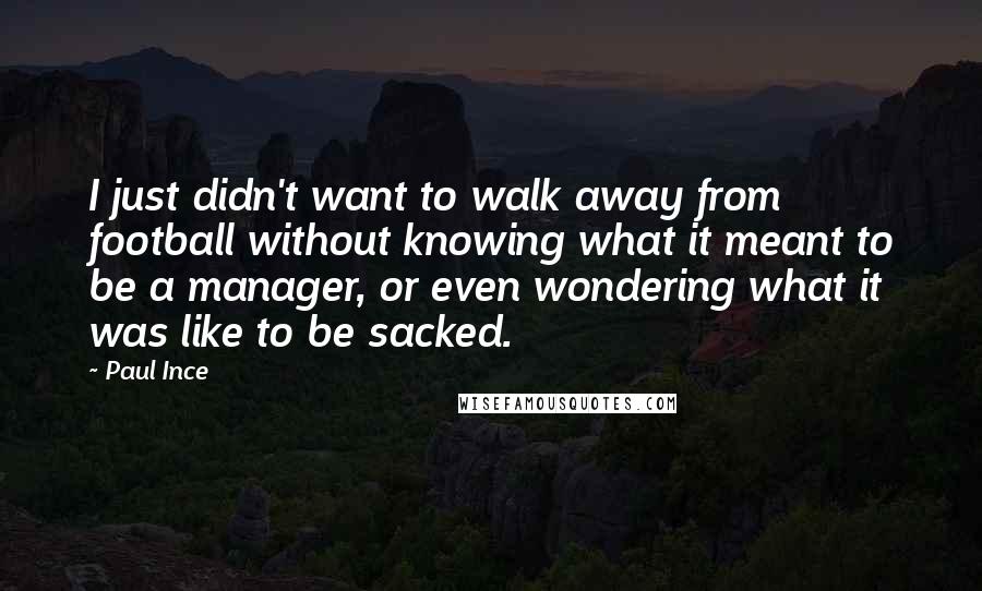 Paul Ince Quotes: I just didn't want to walk away from football without knowing what it meant to be a manager, or even wondering what it was like to be sacked.