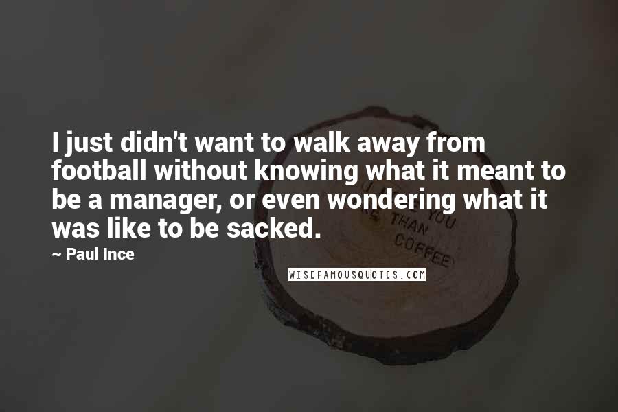 Paul Ince Quotes: I just didn't want to walk away from football without knowing what it meant to be a manager, or even wondering what it was like to be sacked.