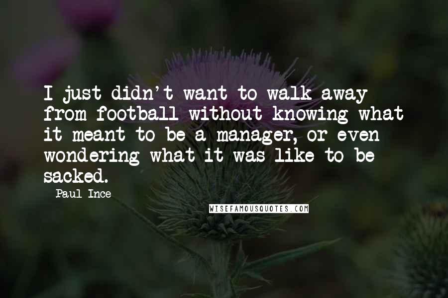 Paul Ince Quotes: I just didn't want to walk away from football without knowing what it meant to be a manager, or even wondering what it was like to be sacked.