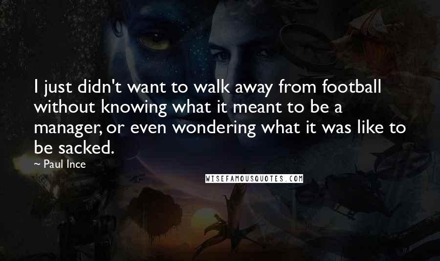 Paul Ince Quotes: I just didn't want to walk away from football without knowing what it meant to be a manager, or even wondering what it was like to be sacked.